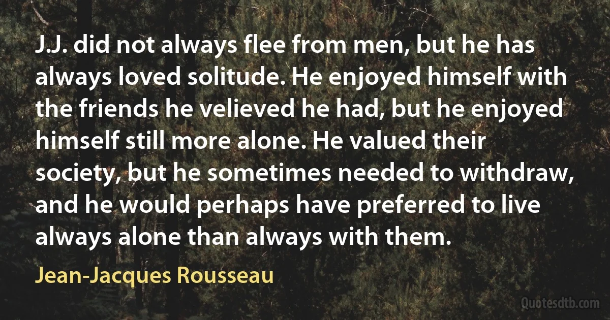 J.J. did not always flee from men, but he has always loved solitude. He enjoyed himself with the friends he velieved he had, but he enjoyed himself still more alone. He valued their society, but he sometimes needed to withdraw, and he would perhaps have preferred to live always alone than always with them. (Jean-Jacques Rousseau)