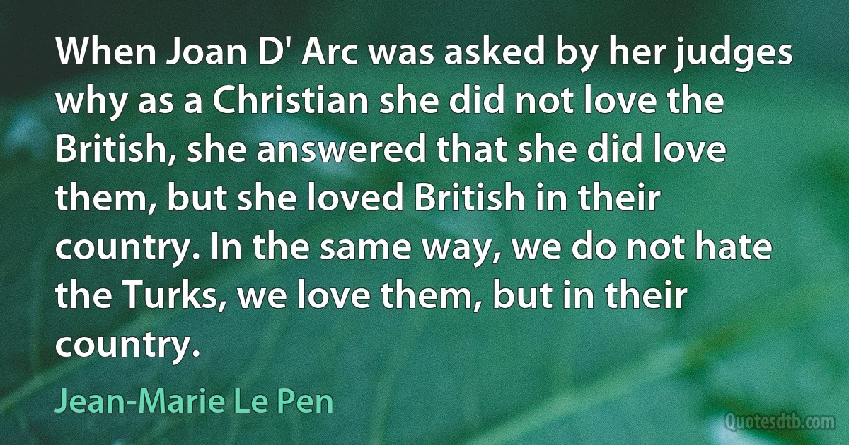 When Joan D' Arc was asked by her judges why as a Christian she did not love the British, she answered that she did love them, but she loved British in their country. In the same way, we do not hate the Turks, we love them, but in their country. (Jean-Marie Le Pen)