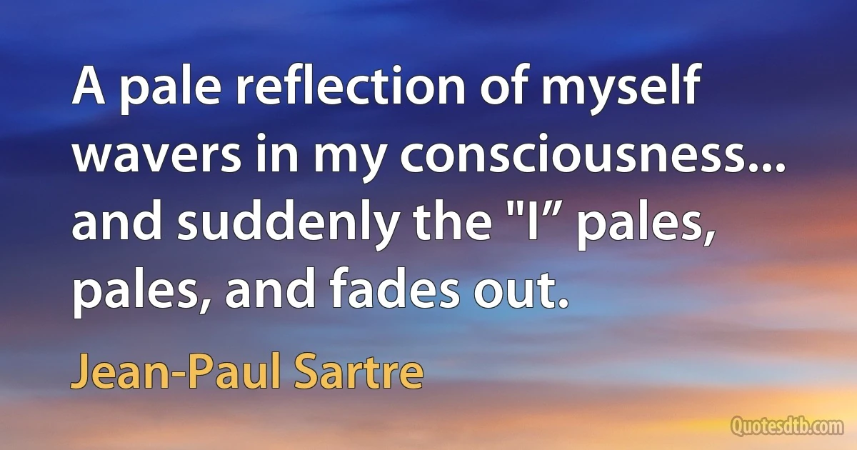 A pale reflection of myself wavers in my consciousness... and suddenly the "I” pales, pales, and fades out. (Jean-Paul Sartre)