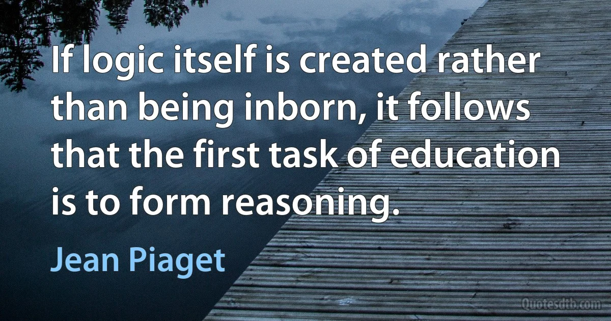 If logic itself is created rather than being inborn, it follows that the first task of education is to form reasoning. (Jean Piaget)