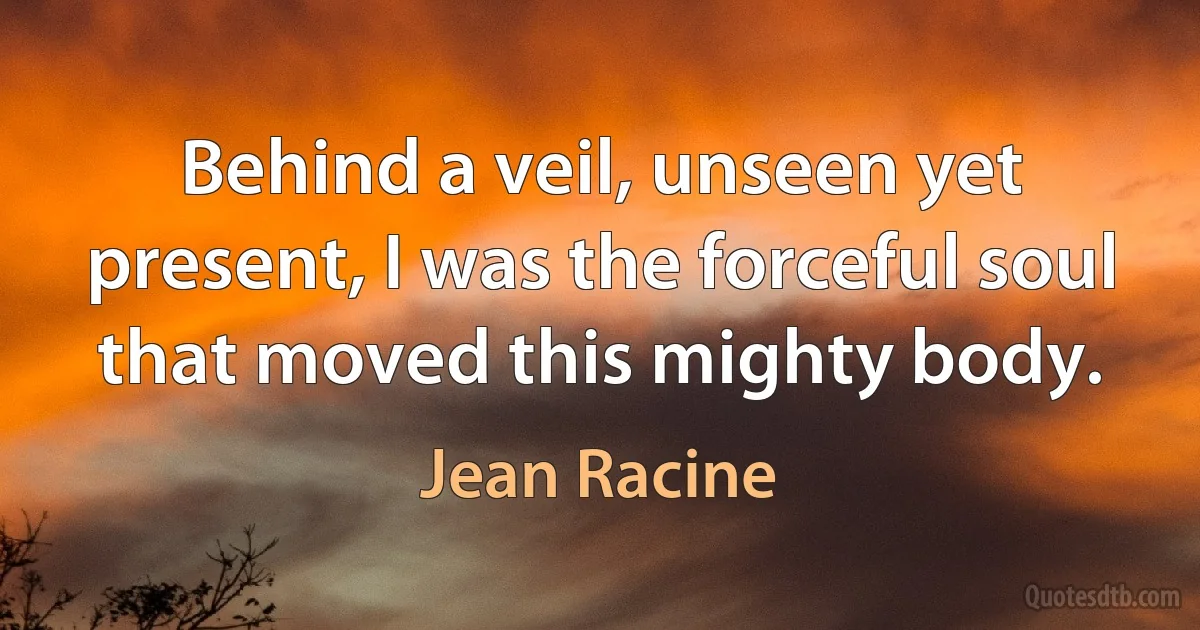 Behind a veil, unseen yet present, I was the forceful soul that moved this mighty body. (Jean Racine)