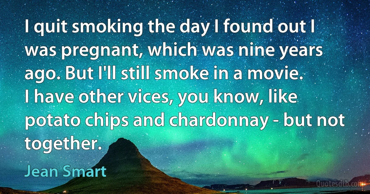 I quit smoking the day I found out I was pregnant, which was nine years ago. But I'll still smoke in a movie. I have other vices, you know, like potato chips and chardonnay - but not together. (Jean Smart)