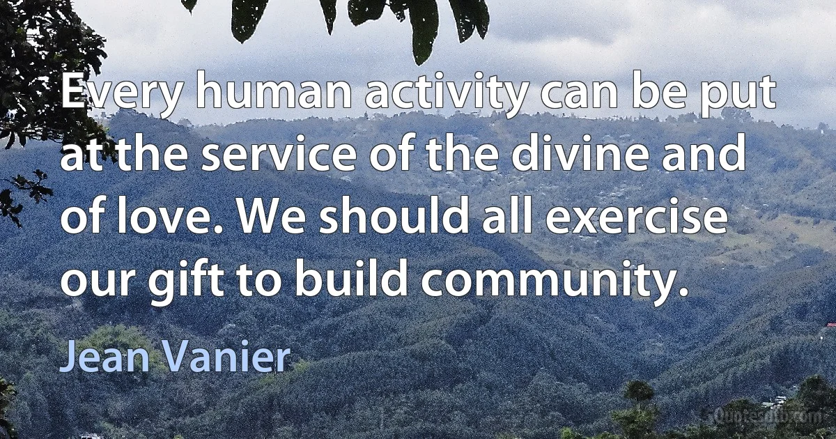 Every human activity can be put at the service of the divine and of love. We should all exercise our gift to build community. (Jean Vanier)