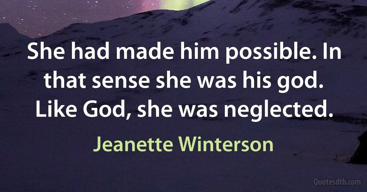 She had made him possible. In that sense she was his god. Like God, she was neglected. (Jeanette Winterson)