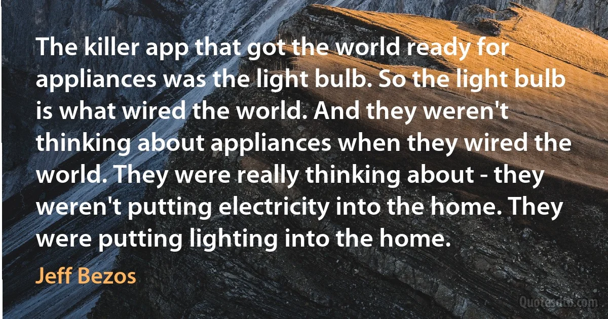 The killer app that got the world ready for appliances was the light bulb. So the light bulb is what wired the world. And they weren't thinking about appliances when they wired the world. They were really thinking about - they weren't putting electricity into the home. They were putting lighting into the home. (Jeff Bezos)