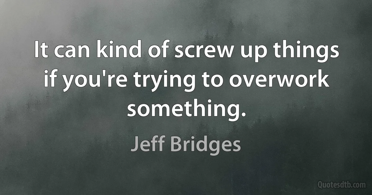 It can kind of screw up things if you're trying to overwork something. (Jeff Bridges)