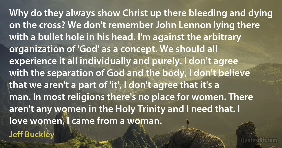 Why do they always show Christ up there bleeding and dying on the cross? We don't remember John Lennon lying there with a bullet hole in his head. I'm against the arbitrary organization of 'God' as a concept. We should all experience it all individually and purely. I don't agree with the separation of God and the body, I don't believe that we aren't a part of 'it', I don't agree that it's a man. In most religions there's no place for women. There aren't any women in the Holy Trinity and I need that. I love women, I came from a woman. (Jeff Buckley)