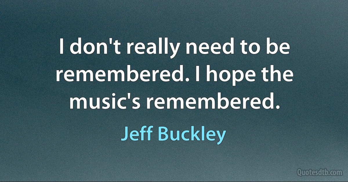 I don't really need to be remembered. I hope the music's remembered. (Jeff Buckley)