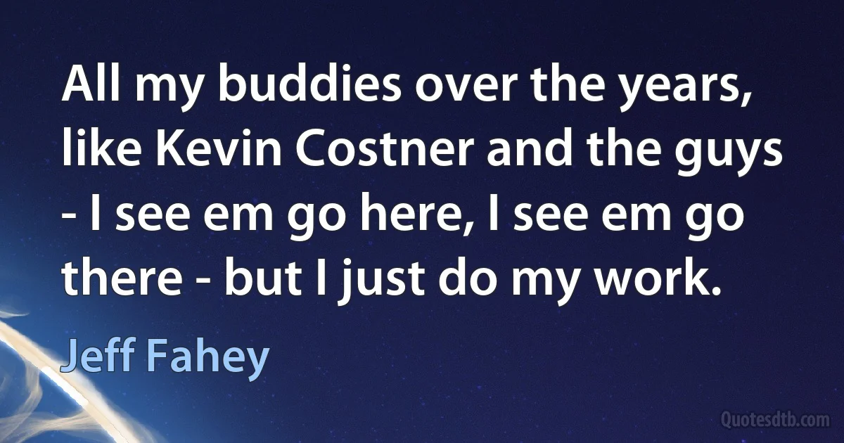 All my buddies over the years, like Kevin Costner and the guys - I see em go here, I see em go there - but I just do my work. (Jeff Fahey)