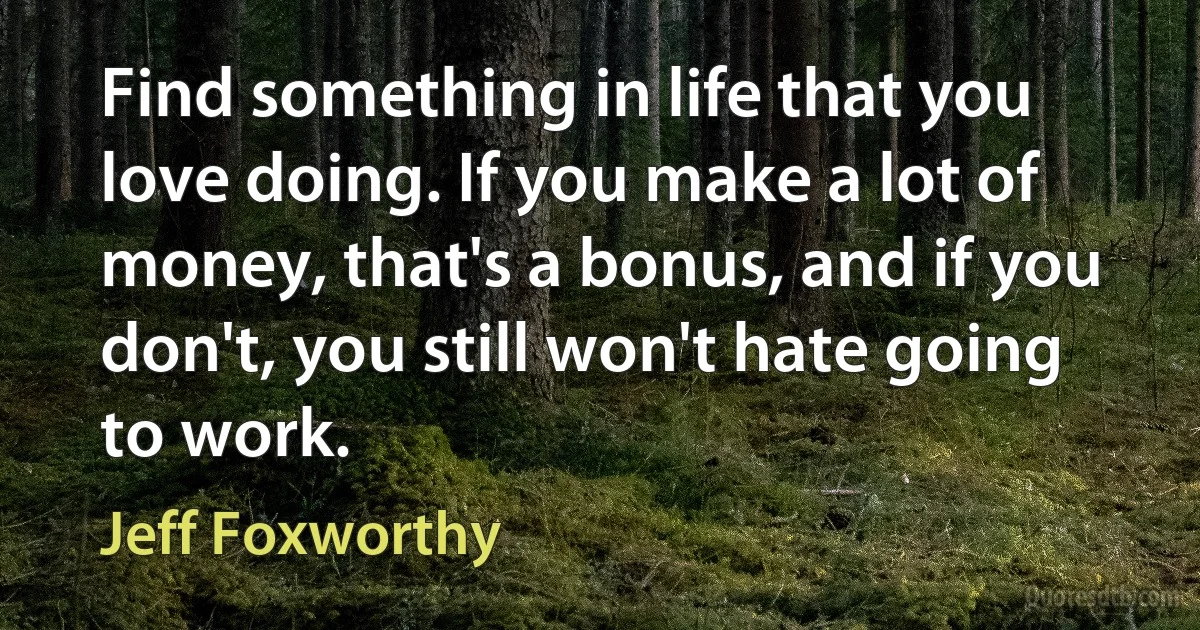 Find something in life that you love doing. If you make a lot of money, that's a bonus, and if you don't, you still won't hate going to work. (Jeff Foxworthy)