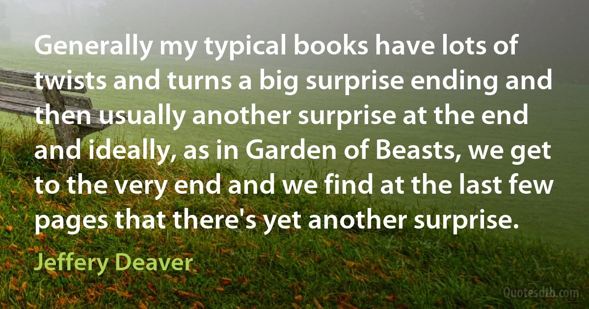 Generally my typical books have lots of twists and turns a big surprise ending and then usually another surprise at the end and ideally, as in Garden of Beasts, we get to the very end and we find at the last few pages that there's yet another surprise. (Jeffery Deaver)