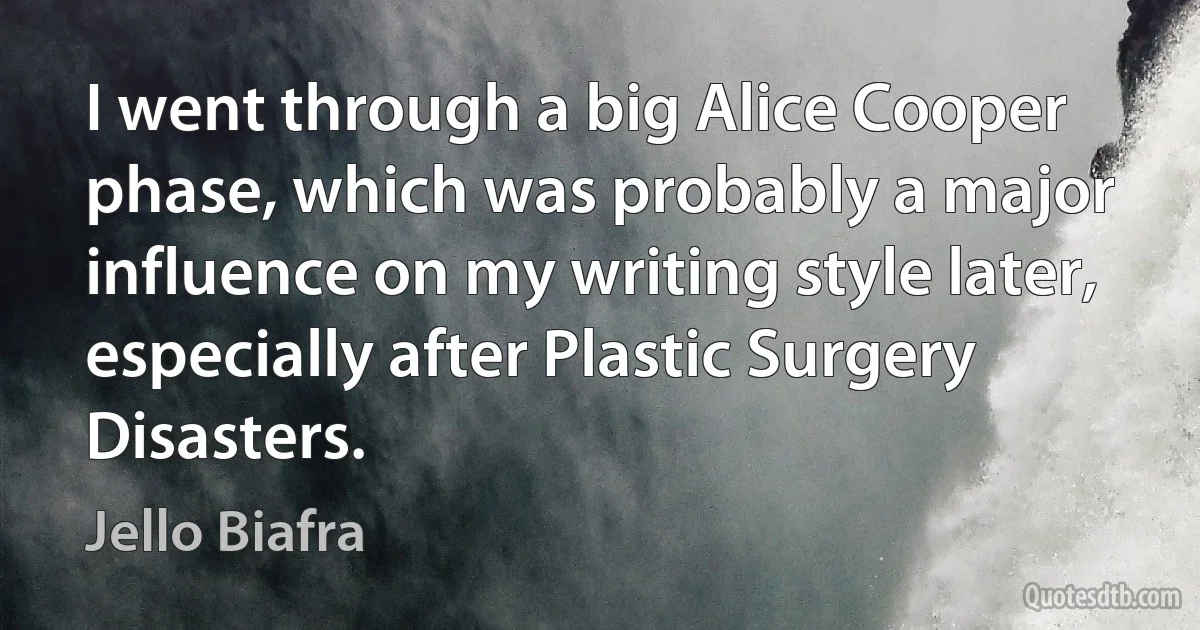 I went through a big Alice Cooper phase, which was probably a major influence on my writing style later, especially after Plastic Surgery Disasters. (Jello Biafra)