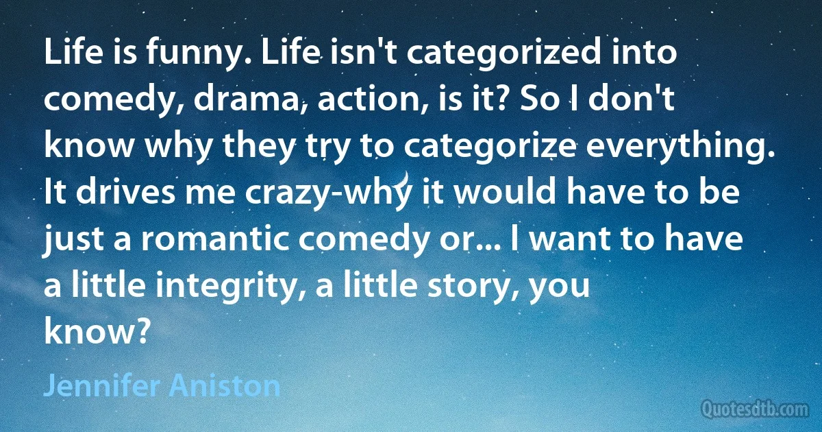 Life is funny. Life isn't categorized into comedy, drama, action, is it? So I don't know why they try to categorize everything. It drives me crazy-why it would have to be just a romantic comedy or... I want to have a little integrity, a little story, you know? (Jennifer Aniston)