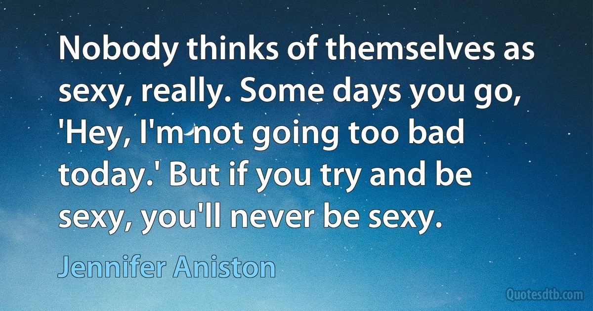 Nobody thinks of themselves as sexy, really. Some days you go, 'Hey, I'm not going too bad today.' But if you try and be sexy, you'll never be sexy. (Jennifer Aniston)