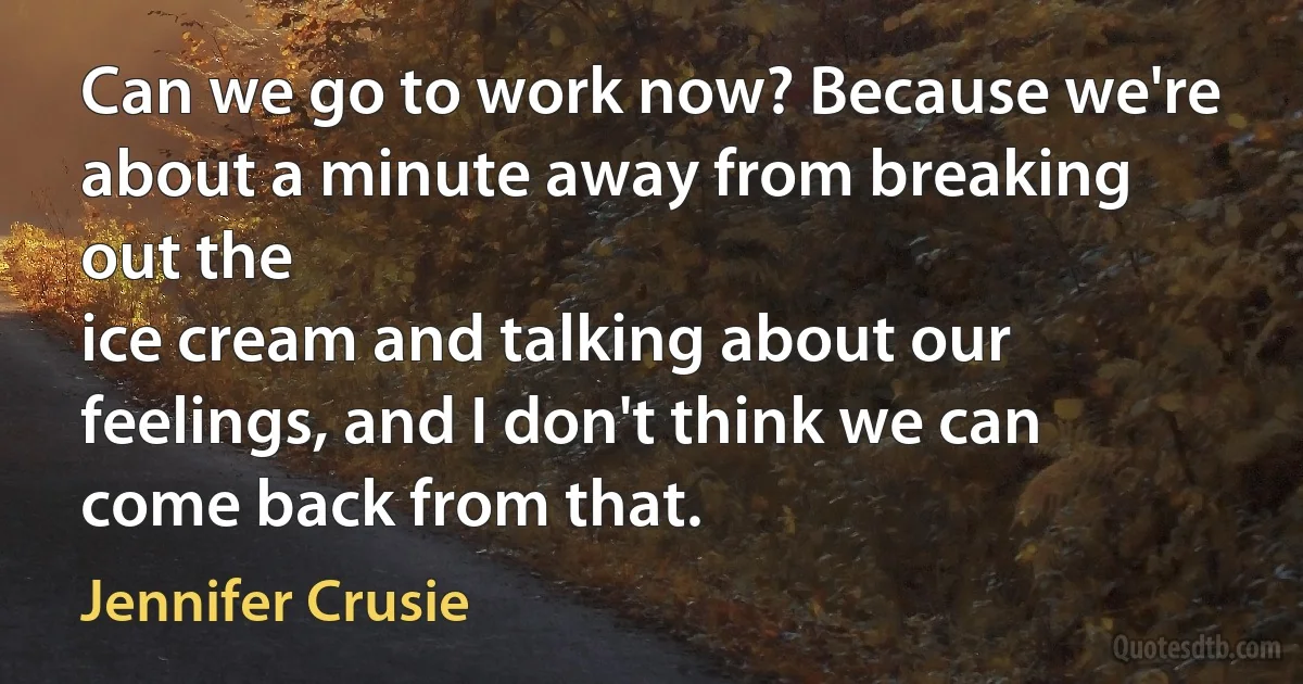 Can we go to work now? Because we're about a minute away from breaking out the
ice cream and talking about our feelings, and I don't think we can come back from that. (Jennifer Crusie)