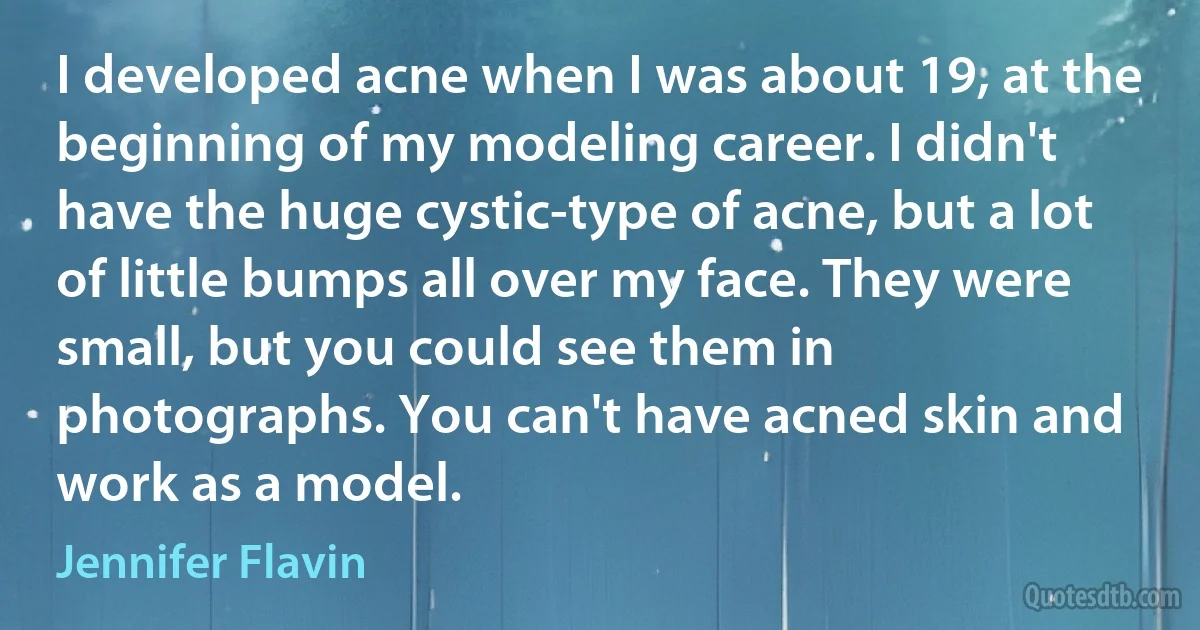 I developed acne when I was about 19, at the beginning of my modeling career. I didn't have the huge cystic-type of acne, but a lot of little bumps all over my face. They were small, but you could see them in photographs. You can't have acned skin and work as a model. (Jennifer Flavin)