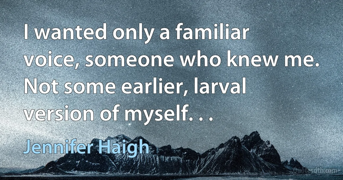 I wanted only a familiar voice, someone who knew me. Not some earlier, larval version of myself. . . (Jennifer Haigh)