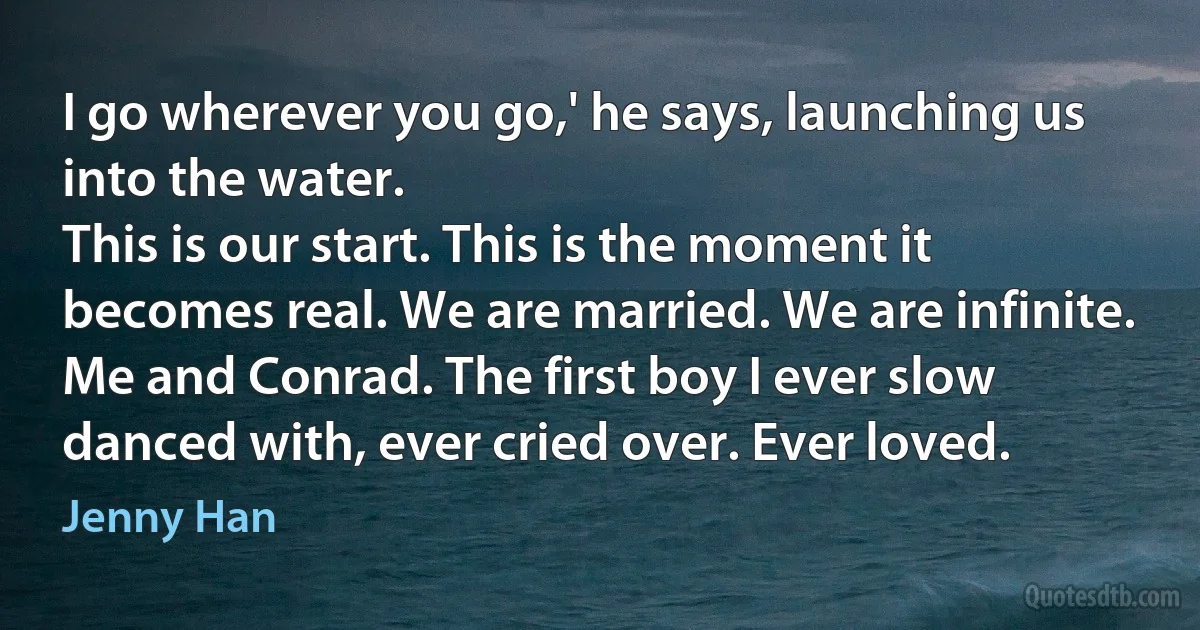 I go wherever you go,' he says, launching us into the water.
This is our start. This is the moment it becomes real. We are married. We are infinite. Me and Conrad. The first boy I ever slow danced with, ever cried over. Ever loved. (Jenny Han)