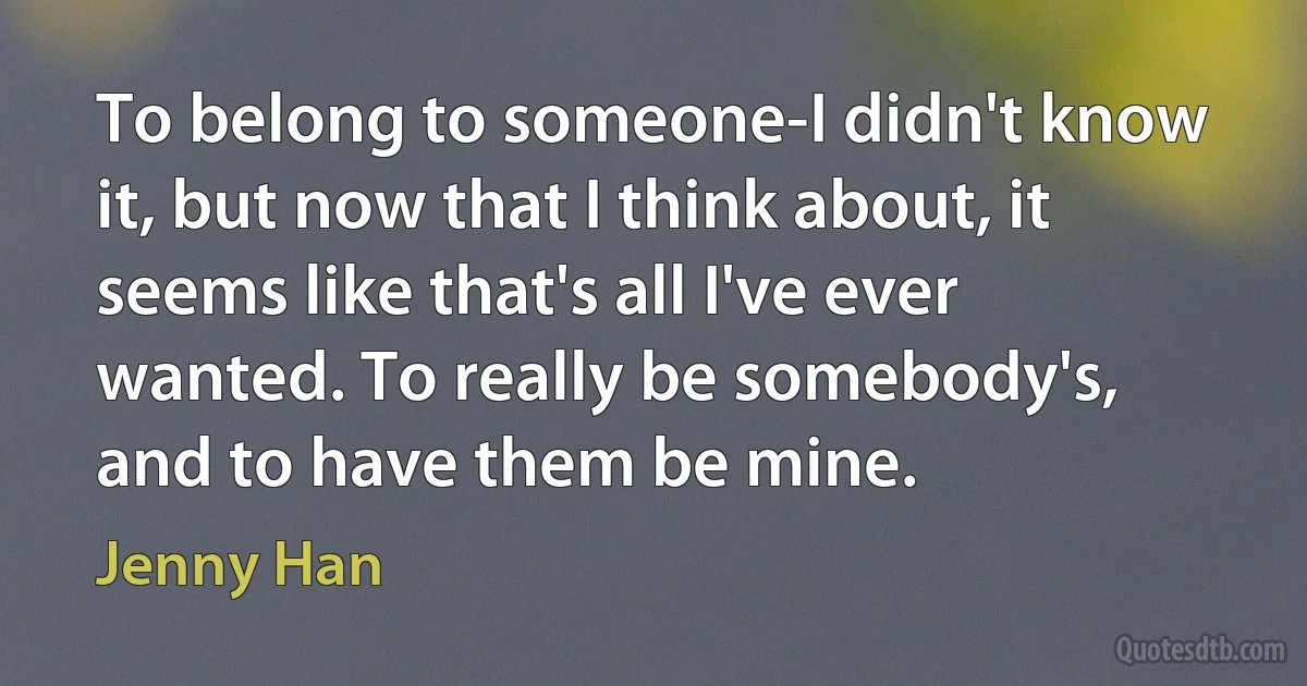 To belong to someone-I didn't know it, but now that I think about, it seems like that's all I've ever wanted. To really be somebody's, and to have them be mine. (Jenny Han)