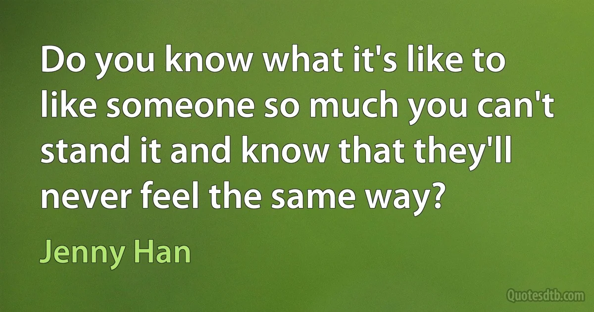 Do you know what it's like to like someone so much you can't stand it and know that they'll never feel the same way? (Jenny Han)