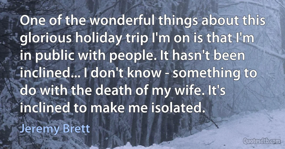 One of the wonderful things about this glorious holiday trip I'm on is that I'm in public with people. It hasn't been inclined... I don't know - something to do with the death of my wife. It's inclined to make me isolated. (Jeremy Brett)