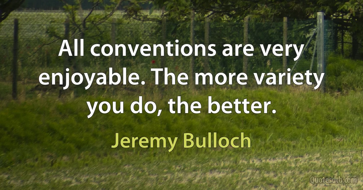 All conventions are very enjoyable. The more variety you do, the better. (Jeremy Bulloch)