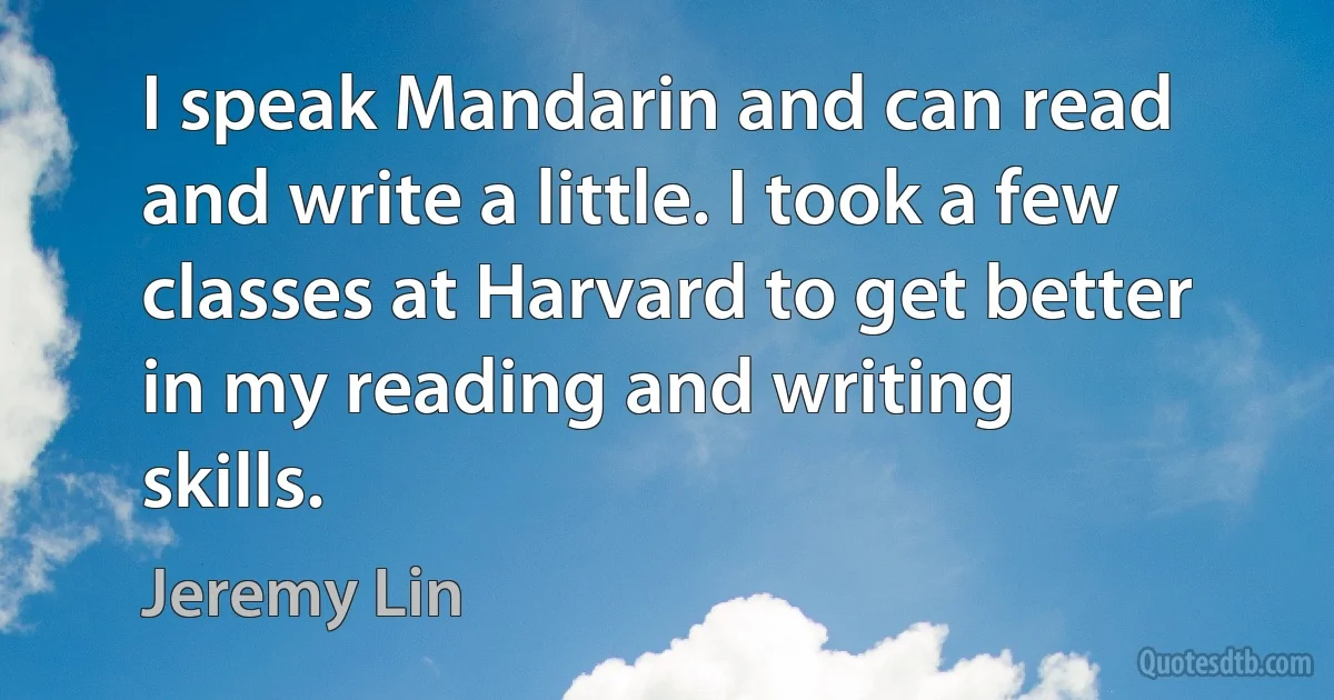 I speak Mandarin and can read and write a little. I took a few classes at Harvard to get better in my reading and writing skills. (Jeremy Lin)