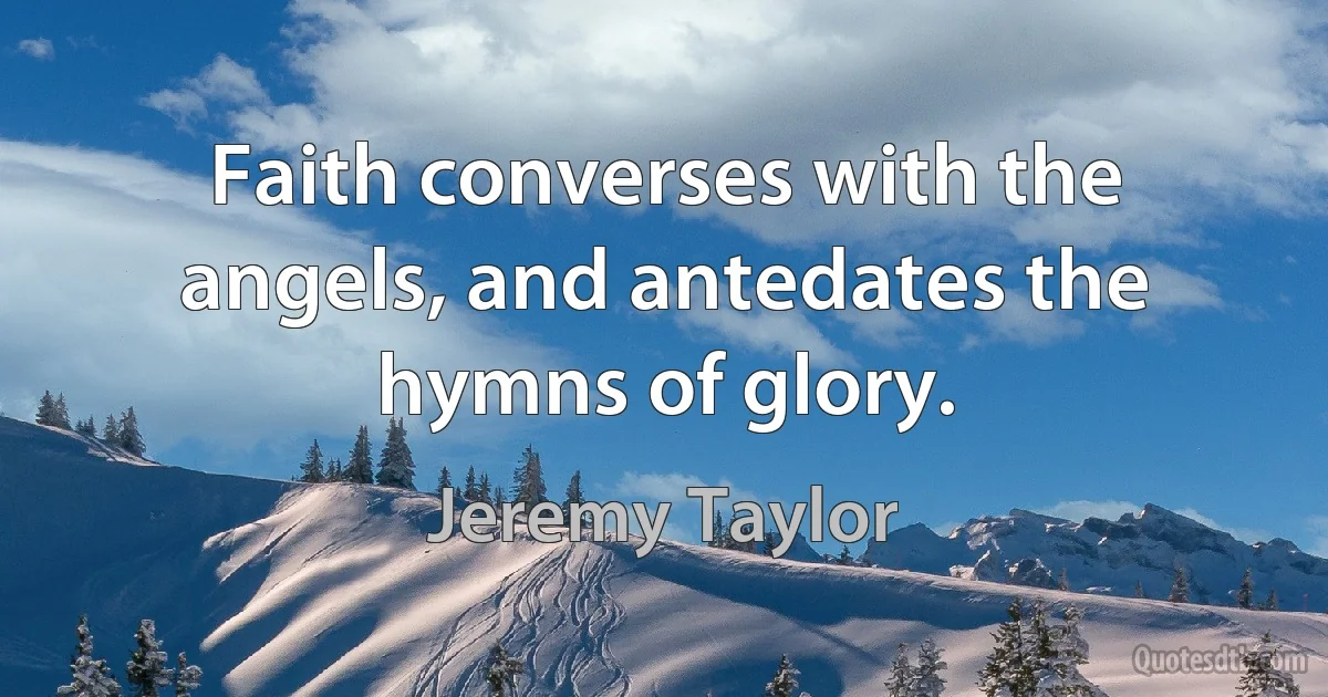 Faith converses with the angels, and antedates the hymns of glory. (Jeremy Taylor)