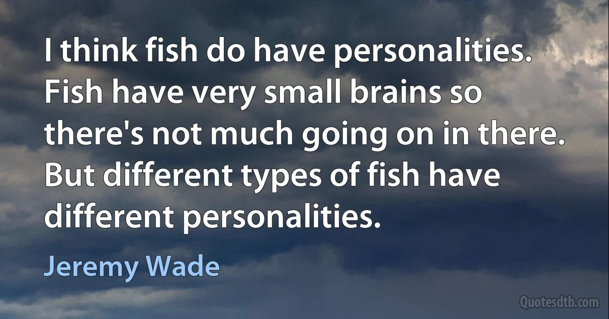 I think fish do have personalities. Fish have very small brains so there's not much going on in there. But different types of fish have different personalities. (Jeremy Wade)