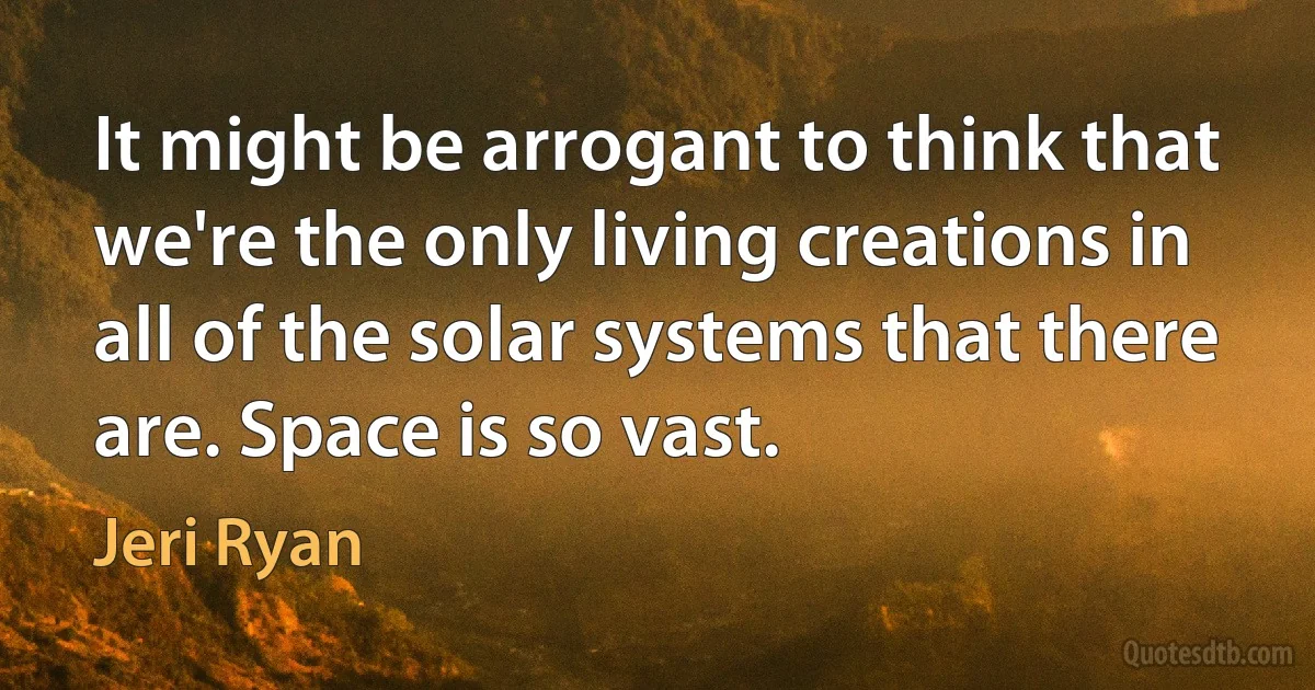 It might be arrogant to think that we're the only living creations in all of the solar systems that there are. Space is so vast. (Jeri Ryan)