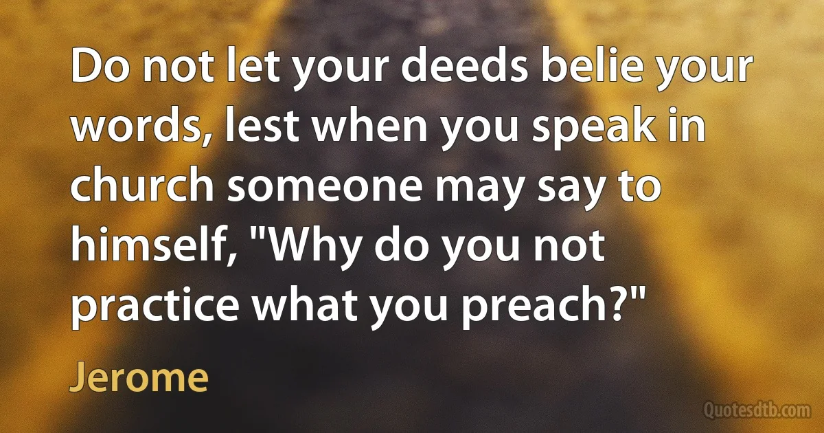 Do not let your deeds belie your words, lest when you speak in church someone may say to himself, "Why do you not practice what you preach?" (Jerome)