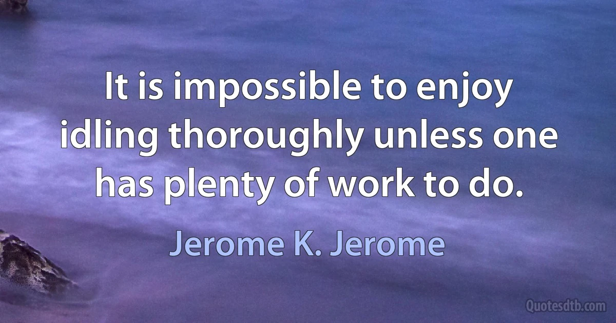 It is impossible to enjoy idling thoroughly unless one has plenty of work to do. (Jerome K. Jerome)