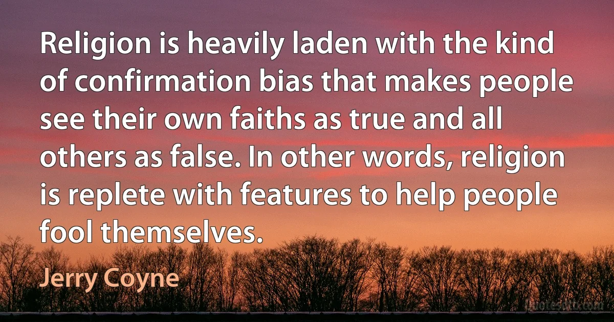 Religion is heavily laden with the kind of confirmation bias that makes people see their own faiths as true and all others as false. In other words, religion is replete with features to help people fool themselves. (Jerry Coyne)