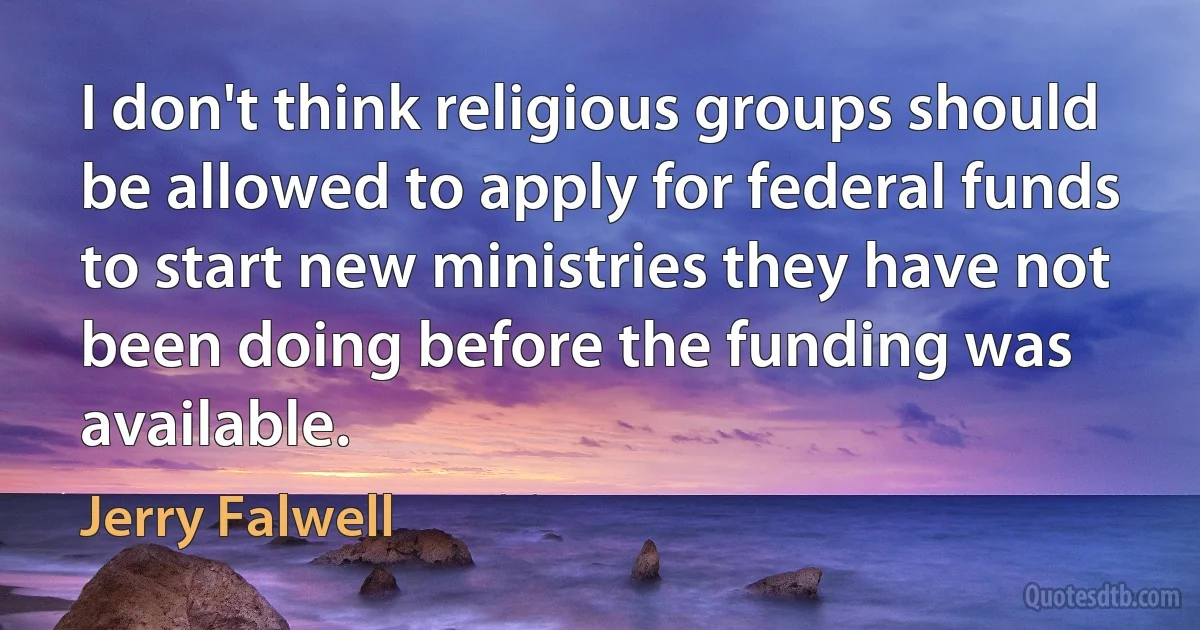 I don't think religious groups should be allowed to apply for federal funds to start new ministries they have not been doing before the funding was available. (Jerry Falwell)