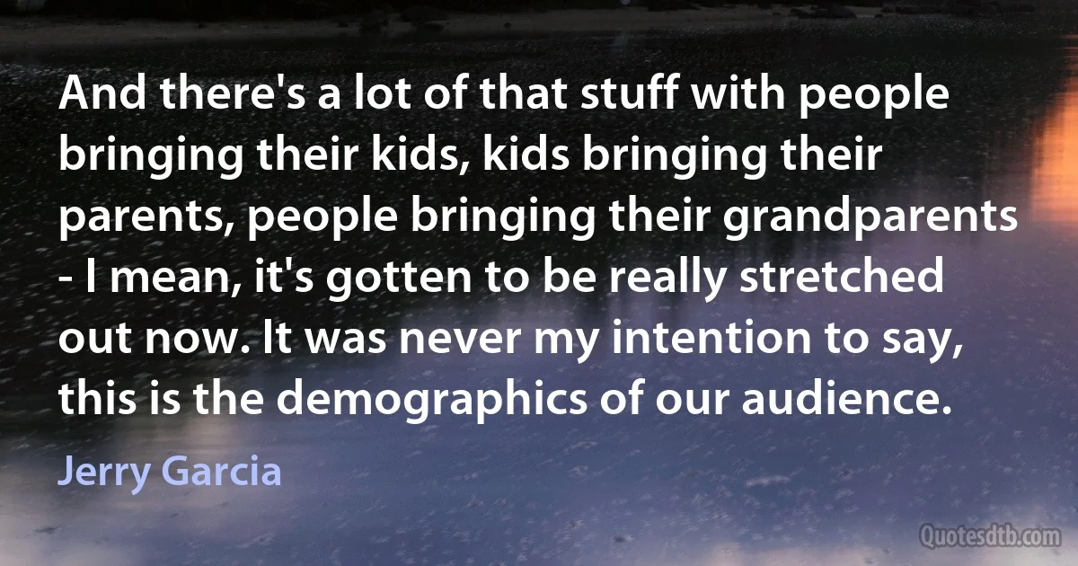 And there's a lot of that stuff with people bringing their kids, kids bringing their parents, people bringing their grandparents - I mean, it's gotten to be really stretched out now. It was never my intention to say, this is the demographics of our audience. (Jerry Garcia)