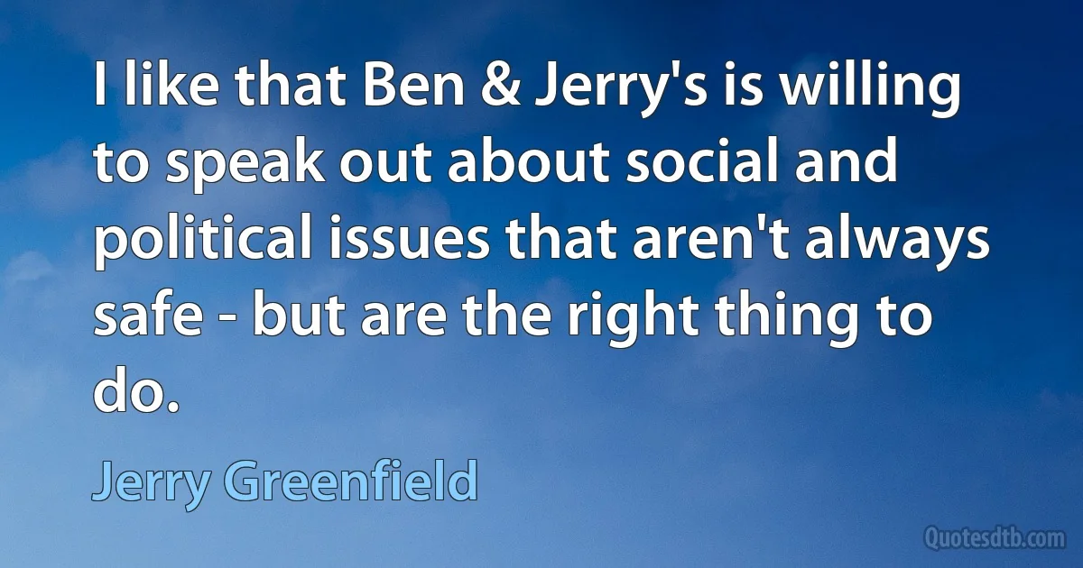 I like that Ben & Jerry's is willing to speak out about social and political issues that aren't always safe - but are the right thing to do. (Jerry Greenfield)