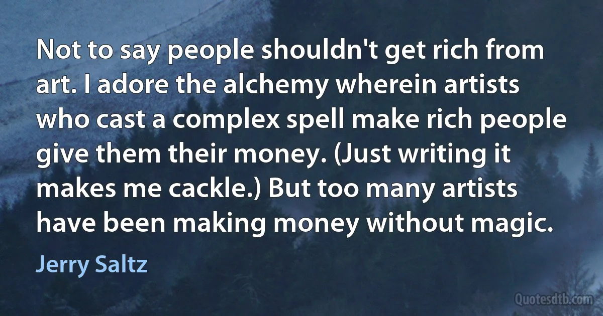 Not to say people shouldn't get rich from art. I adore the alchemy wherein artists who cast a complex spell make rich people give them their money. (Just writing it makes me cackle.) But too many artists have been making money without magic. (Jerry Saltz)