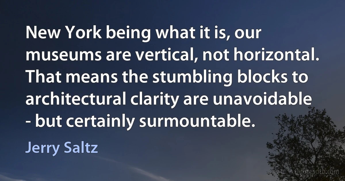 New York being what it is, our museums are vertical, not horizontal. That means the stumbling blocks to architectural clarity are unavoidable - but certainly surmountable. (Jerry Saltz)