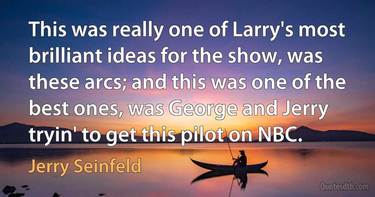 This was really one of Larry's most brilliant ideas for the show, was these arcs; and this was one of the best ones, was George and Jerry tryin' to get this pilot on NBC. (Jerry Seinfeld)