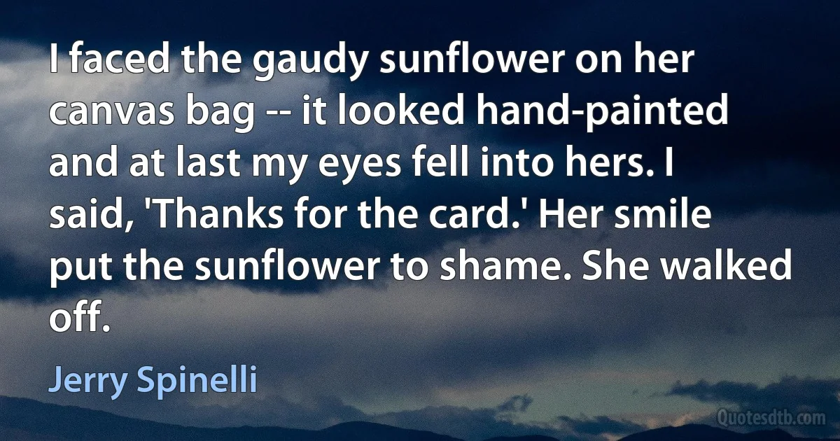 I faced the gaudy sunflower on her canvas bag -- it looked hand-painted and at last my eyes fell into hers. I said, 'Thanks for the card.' Her smile put the sunflower to shame. She walked off. (Jerry Spinelli)