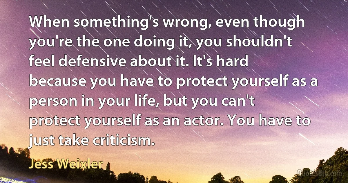 When something's wrong, even though you're the one doing it, you shouldn't feel defensive about it. It's hard because you have to protect yourself as a person in your life, but you can't protect yourself as an actor. You have to just take criticism. (Jess Weixler)