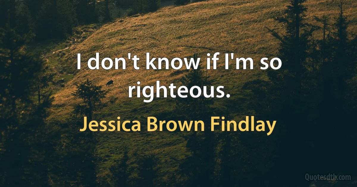 I don't know if I'm so righteous. (Jessica Brown Findlay)