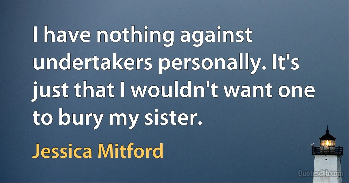 I have nothing against undertakers personally. It's just that I wouldn't want one to bury my sister. (Jessica Mitford)