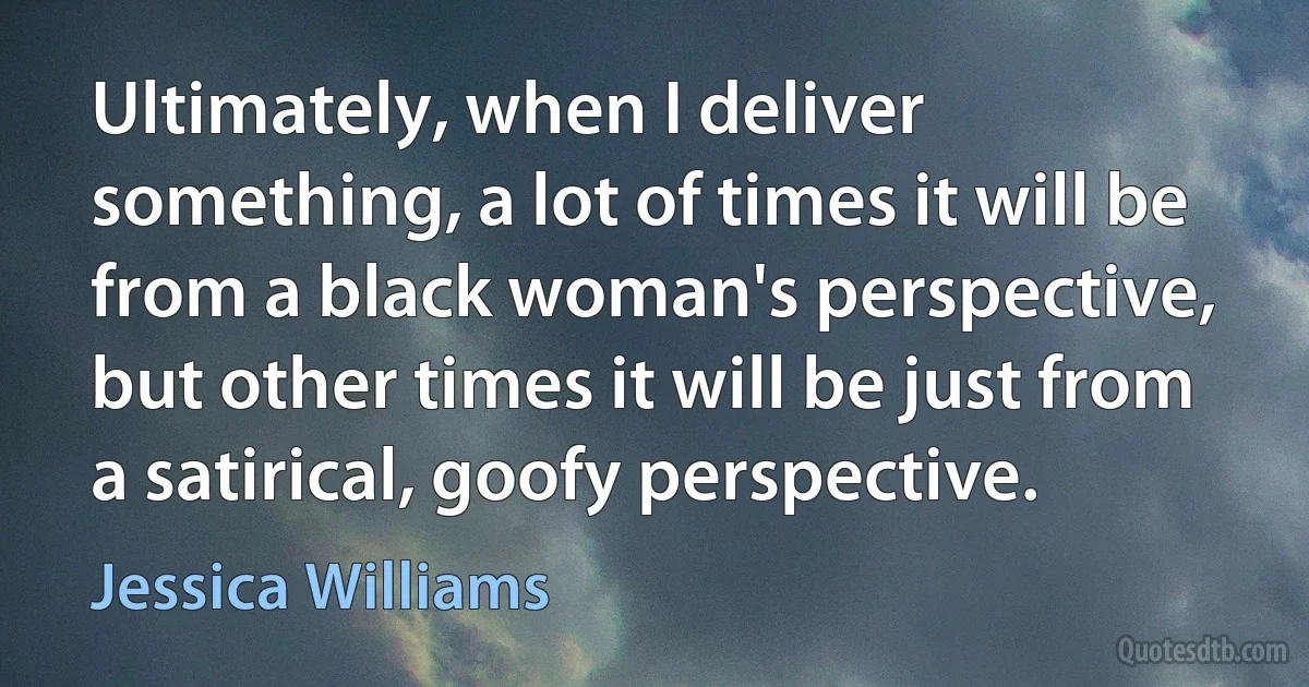 Ultimately, when I deliver something, a lot of times it will be from a black woman's perspective, but other times it will be just from a satirical, goofy perspective. (Jessica Williams)