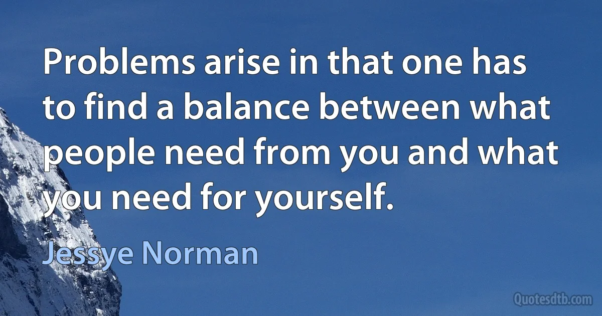 Problems arise in that one has to find a balance between what people need from you and what you need for yourself. (Jessye Norman)