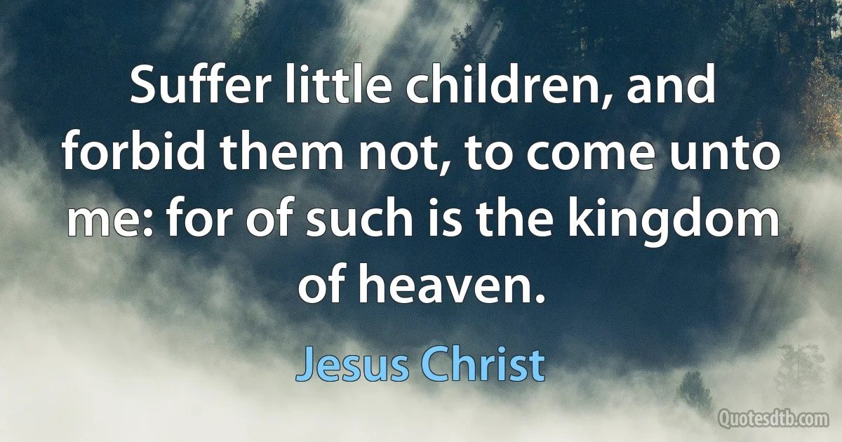 Suffer little children, and forbid them not, to come unto me: for of such is the kingdom of heaven. (Jesus Christ)