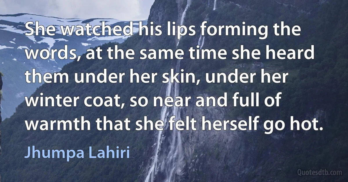 She watched his lips forming the words, at the same time she heard them under her skin, under her winter coat, so near and full of warmth that she felt herself go hot. (Jhumpa Lahiri)