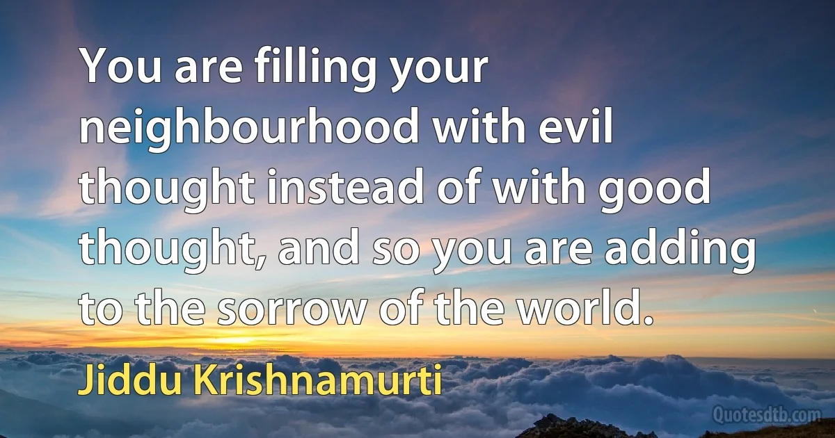 You are filling your neighbourhood with evil thought instead of with good thought, and so you are adding to the sorrow of the world. (Jiddu Krishnamurti)