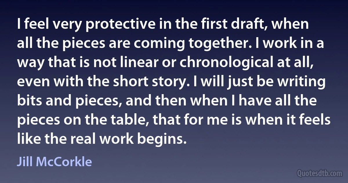 I feel very protective in the first draft, when all the pieces are coming together. I work in a way that is not linear or chronological at all, even with the short story. I will just be writing bits and pieces, and then when I have all the pieces on the table, that for me is when it feels like the real work begins. (Jill McCorkle)