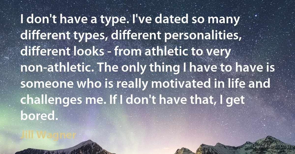 I don't have a type. I've dated so many different types, different personalities, different looks - from athletic to very non-athletic. The only thing I have to have is someone who is really motivated in life and challenges me. If I don't have that, I get bored. (Jill Wagner)